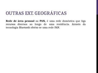 OUTRAS EXT. GEOGRÁFICAS
Rede de área pessoal ou PAN, é uma rede doméstica que liga
recursos diversos ao longo de uma residência. Através da
tecnologia Bluetooth obtém-se uma rede PAN.
 
