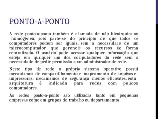 PONTO-A-PONTO
A rede ponto-a-ponto também é chamada de não hierárquica ou
homogênea, pois parte-se do princípio de que todos os
computadores podem ser iguais, sem a necessidade de um
microcomputador que gerencie os recursos de forma
centralizada. O usuário pode acessar qualquer informação que
esteja em qualquer um dos computadores da rede sem a
necessidade de pedir permissão a um administrador de rede.
Neste tipo de rede o próprio sistema operativo possui
mecanismos de compartilhamento e mapeamento de arquivos e
impressoras, mecanismos de segurança menos eficientes, esta
arquitetura é indicada para redes com poucos
computadores.
As redes ponto-a-ponto são utilizadas tanto em pequenas
empresas como em grupos de trabalho ou departamentos.
 