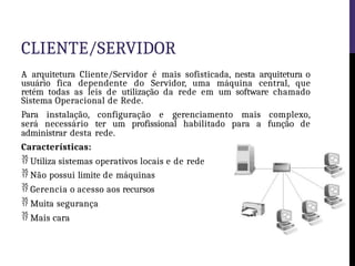 CLIENTE/SERVIDOR
A arquitetura Cliente/Servidor é mais sofisticada, nesta arquitetura o
usuário fica dependente do Servidor, uma máquina central, que
retém todas as leis de utilização da rede em um software chamado
Sistema Operacional de Rede.
Para instalação, configuração e gerenciamento mais complexo,
será necessário ter um profissional habilitado para a função de
administrar desta rede.
Características:
 Utiliza sistemas operativos locais e de rede
 Não possui limite de máquinas
 Gerencia o acesso aos recursos
 Muita segurança
 Mais cara
 