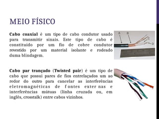 MEIO FÍSICO
Cabo coaxial é um tipo de cabo condutor usado
para transmitir sinais. Este tipo de cabo é
constituído por um fio de cobre condutor
revestido por um material isolante e rodeado
duma blindagem.
Cabo par trançado (Twisted pair) é um tipo de
cabo que possui pares de fios entrelaçados um ao
redor do outro para cancelar as interferências
eletromagnéticas de f ontes exter nas e
interferências mútuas (linha cruzada ou, em
inglês, crosstalk) entre cabos vizinhos.
 