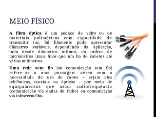MEIO FÍSICO
A fibra óptica é um pedaço de vidro ou de
materiais poliméricos com capacidade de
transmitir luz. Tal filamento pode apresentar
diâmetros variáveis, dependendo da aplicação,
indo desde diâmetros ínfimos, da ordem de
micrômetros (mais finos que um fio de cabelo) até
vários milímetros.
Uma rede sem fio (ou comunicação sem fio)
refere- se a uma passagem aérea sem a
necessidade do uso de cabos – sejam eles
telefônicos, coaxiais ou ópticos – por meio de
equipamentos que usam radiofrequência
(comunicação via ondas de rádio) ou comunicação
via infravermelho.
 