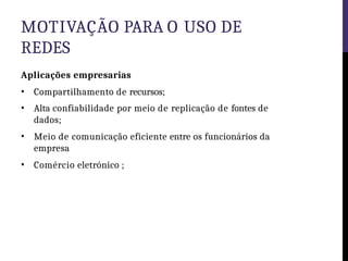 MOTIVAÇÃO PARA O USO DE
REDES
Aplicações empresarias
• Compartilhamento de recursos;
• Alta confiabilidade por meio de replicação de fontes de
dados;
• Meio de comunicação eficiente entre os funcionários da
empresa
• Comércio eletrónico ;
 