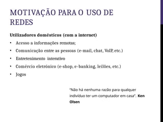 MOTIVAÇÃO PARA O USO DE
REDES
Utilizadores domésticos (com a internet)
• Acesso a informações remotas;
• Comunicação entre as pessoas (e-mail, chat, VoIP, etc.)
• Entretenimento interativo
• Comércio eletrónico (e-shop, e-banking, leilões, etc.)
• Jogos
“Não há nenhuma razão para qualquer
indivíduo ter um computador em casa”. Ken
Olsen
 