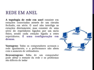 REDE EM ANEL
A topologia de rede em anel consiste em
estações conectadas através de um circuito
fechado, em série. O anel não interliga as
estações diretamente, mas consiste de uma
série de repetidores ligados por um meio
físico, sendo cada estação ligada a estes
repetidores. É uma configuração em
desuso.
Vantagens: Todos os computadores acessam a
rede igualmente, e a performance não altera
com o aumento de utilizadores.
Desvantagens: Falha de um computador
pode afetar o restante da rede e os problemas
são difíceis de isolar
 