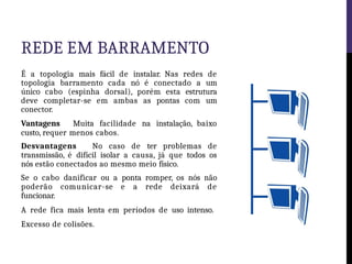 REDE EM BARRAMENTO
É a topologia mais fácil de instalar. Nas redes de
topologia barramento cada nó é conectado a um
único cabo (espinha dorsal), porém esta estrutura
deve completar-se em ambas as pontas com um
conector.
Vantagens Muita facilidade na instalação, baixo
custo, requer menos cabos.
Desvantagens No caso de ter problemas de
transmissão, é difícil isolar a causa, já que todos os
nós estão conectados ao mesmo meio físico.
Se o cabo danificar ou a ponta romper, os nós não
poderão comunicar-se e a rede deixará de
funcionar.
A rede fica mais lenta em períodos de uso intenso.
Excesso de colisões.
 