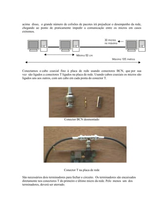 acima disso, o grande número de colisões de pacotes irá prejudicar o desempenho da rede,
chegando ao ponto de praticamente impedir a comunicação entre os micros em casos
extremos.




Conectamos o cabo coaxial fino à placa de rede usando conectores BCN, que por sua
vez são ligados a conectores T ligados na placa de rede. Usando cabos coaxiais os micros são
ligados uns aos outros, com um cabo em cada ponta do conector T.




                                Conector BCN desmontado




                                Conector T na placa de rede

São necessários dois terminadores para fechar o circuito. Os terminadores são encaixados
diretamente nos conectores T do primeiro e último micro da rede. Pelo menos um dos
terminadores, deverá ser aterrado.
 