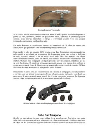 Ilustração de um Terminador

Se você não instalar um terminador em cada ponta da rede, quando os sinais chegarem às
pontas do cabo, retornarão, embora um pouco mais fracos, formando os chamados pacotes
sombra. Estes pacotes atrapalham o tráfego e corrompem pacotes bons que estejam
trafegando, praticamente inutilizando a rede.

Em redes Ethernet os terminadores devem ter impedância de 50 ohms (a mesma dos
cabos), valor que geralmente vem estampado na ponta do terminador.

Para prender o cabo ao conector BCN, precisa-se de duas ferramentas: um descascador de
cabo coaxial e um alicate de crimpagem. O descascador serve para retirar o dielétrico
do cabo, deixando exposto o fio de cobre (você pode fazer este trabalho com algum
outro instrumento cortante, como um estilete, mas usando o descascador o resultado será bem
melhor). O alicate para crimpagem serve para prender o cabo ao conector, impedindo que ele
se solte facilmente. O alicate de crimpagem possuirá sempre pelo menos dois orifícios, o
menor, com cerca de 1 mm de diâmetro serve para prender o pino central do conector BCN ao
fio central do cabo. A maior serve para prender o anel de metal.

Para crimpar os cabos coaxiais é indispensável ter o alicate de crimpagem. Não dá para fazer
o serviço com um alicate comum pois ele não oferece pressão suficiente. Um alicate de
crimpagem de cabos coaxiais custa à partir de 45 reais; entretanto, a maioria das lojas que
vendem cabos também os crimpam de acordo com a necessidade do cliente.




             Descascador de cabos coaxiais (à esquerda) e alicate de crimpagem.




                               Cabo Par Trançado
O cabo par trançado surgiu com a necessidade de se ter cabos mais flexíveis e com maior
velocidade de transmissão, ele vem substituindo os cabos coaxiais desde o início da década de
90. Hoje em dia é muito raro alguém ainda utilizar cabos coaxiais em novas instalações de
 