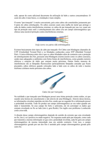 rede, apesar do custo adicional decorrente da utilização de hubs e outros concentradores. O
custo do cabo é mais baixo, e a instalação é mais simples.

O nome “par trançado” é muito conveniente, pois estes cabos são constituídos justamente por
4 pares de cabos entrelaçados. Os cabos coaxiais usam uma malha de metal que protege o
cabo de dados contra interferências externas; os cabos de par trançado por sua vez, usam um
tipo de proteção mais sutil: o entrelaçamento dos cabos cria um campo eletromagnético que
oferece uma razoável proteção contra interferências externas.




Existem basicamente dois tipos de cabo par trançado: Os Cabos sem blindagem chamados de
UTP (Unshielded Twisted Pair) e os blindados conhecidos como STP (Shielded Twisted
Pair). A única diferença entre eles é que os cabos blindados além de contarem com a proteção
do entrelaçamento dos fios, possuem uma blindagem externa (assim como os cabos coaxiais),
sendo mais adequados a ambientes com fortes fontes de interferências, como grandes motores
elétricos e estações de rádio que estejam muito próximas. Outras fontes menores de
interferências são as lâmpadas fluorescentes (principalmente lâmpadas cansadas que ficam
piscando), cabos elétricos quando colocados lado a lado com os cabos de rede e mesmo
telefones celulares muito próximos dos cabos.




Na realidade o par trançado sem blindagem possui uma ótima proteção contra ruídos, só que
usando uma técnica de cancelamento e não através de uma blindagem. Através dessa técnica,
as informações circulam repetidas em dois fios, sendo que no segundo fio a informação possui
a polaridade invertida. Todo fio produz um campo eletromagnético ao seu redor quando um
dado é transmitido. Se esse campo for forte o suficiente, ele irá corromper os dados que
estejam circulando no fio ao lado (isto é, gera Ruído). Em inglês esse problema é conhecido
como cross-talk.

A direção desse campo eletromagnético depende do sentido da corrente que esta circulando
no fio, isto é, se é positiva ou então negativa. No esquema usado pelo par trançado, como cada
par transmite a mesma informação só que com a polaridade invertida, cada fio gera um campo
eletromagnético de mesma intensidade mas em sentido contrario. Com isso, o campo
eletromagnético gerado por um dos fios é anulado pelo campo eletromagnético gerado pelo
outro fio.
 