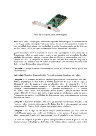 Além disso, como a informação é transmitida duplicada, o receptor pode facilmente verificar
se ela chegou ou não corrompida. Tudo o que circula em um dos fios deve existir no outro fio
com intensidade igual, só que com a polaridade invertida. Com isso, aquilo que for diferente
nos dois sinais é ruído e o receptor tem como facilmente identificá-lo e eliminá-lo.

Quanto maior for o nível de interferência, menor será o desempenho da rede, menor será a
distância que poderá ser usada entre os micros e mais vantajosa será a instalação de cabos
blindados. Em ambientes normais, porém os cabos sem blindagem costumam funcionar bem.
Existem no total, 5 categorias de cabos de par trançado. Em todas as categorias a
distância máxima permitida é de 100 metros. O que muda é a taxa máxima de transferência de
dados e o nível de imunidade a interferências.

Categoria 1: Este tipo de cabo foi muito usado em instalações telefônicas antigas, porem não
é mais utilizado.

Categoria 2: Outro tipo de cabo obsoleto. Permite transmissão de dados a até 4 mbps.

Categoria 3: Era o cabo de par trançado sem blindagem usado em redes até alguns anos atrás.
Pode se estender por até 100 metros e permite transmissão de dados a até 10 Mbps. A
diferença do cabo de categoria 3 para os obsoletos cabos de categoria 1 e 2 é o
numero de tranças. Enquanto nos cabos 1 e 2 não existe um padrão definido, os cabos de
categoria 3 (assim como os de categoria 4 e 5) possuem atualmente de 24 a 45 tranças
por metro, sendo muito mais resistente a ruídos externos. Cada par de cabos tem um
número diferente de tranças por metro, o que atenua as interferências entre os cabos.
Praticamente não existe a possibilidade de dois pares de cabos terem exatamente a mesma
disposição de tranças.

Categoria 4: Por serem blindados, estes cabos já permitem transferências de dados a até
16 mbps, e são o requisito mínimo para redes Token Ring de 16 mbps, podendo ser usados
também em redes Ethernet de 10 mbps no lugar dos cabos sem blindagem.

Categoria 5: Este é o tipo de cabo de par trançado usado atualmente, que existe tanto em
versão blindada quanto em versão sem blindagem, a mais comum. A grande vantagem
sobre esta categoria de cabo sobre as anteriores é a taxa de transferência, até 100 mbps.

Os cabos de categoria 5 que tem a grande vantagem sobre os outros 4 que é a taxa de
transferência que pode chegar até 100 mbps, e são praticamente os únicos que ainda podem
 