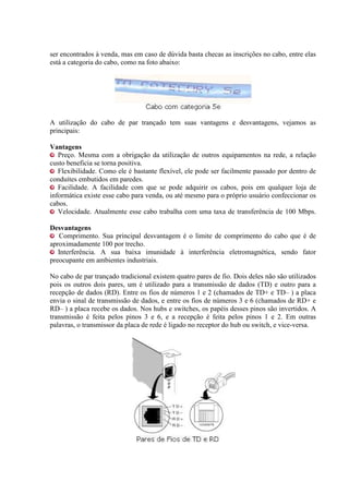 ser encontrados à venda, mas em caso de dúvida basta checas as inscrições no cabo, entre elas
está a categoria do cabo, como na foto abaixo:




A utilização do cabo de par trançado tem suas vantagens e desvantagens, vejamos as
principais:

Vantagens
   Preço. Mesma com a obrigação da utilização de outros equipamentos na rede, a relação
custo beneficia se torna positiva.
   Flexibilidade. Como ele é bastante flexível, ele pode ser facilmente passado por dentro de
conduítes embutidos em paredes.
   Facilidade. A facilidade com que se pode adquirir os cabos, pois em qualquer loja de
informática existe esse cabo para venda, ou até mesmo para o próprio usuário confeccionar os
cabos.
   Velocidade. Atualmente esse cabo trabalha com uma taxa de transferência de 100 Mbps.

Desvantagens
   Comprimento. Sua principal desvantagem é o limite de comprimento do cabo que é de
aproximadamente 100 por trecho.
   Interferência. A sua baixa imunidade à interferência eletromagnética, sendo fator
preocupante em ambientes industriais.

No cabo de par trançado tradicional existem quatro pares de fio. Dois deles não são utilizados
pois os outros dois pares, um é utilizado para a transmissão de dados (TD) e outro para a
recepção de dados (RD). Entre os fios de números 1 e 2 (chamados de TD+ e TD– ) a placa
envia o sinal de transmissão de dados, e entre os fios de números 3 e 6 (chamados de RD+ e
RD– ) a placa recebe os dados. Nos hubs e switches, os papéis desses pinos são invertidos. A
transmissão é feita pelos pinos 3 e 6, e a recepção é feita pelos pinos 1 e 2. Em outras
palavras, o transmissor da placa de rede é ligado no receptor do hub ou switch, e vice-versa.
 
