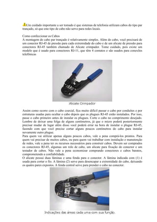 Um cuidado importante a ser tomado é que sistemas de telefonia utilizam cabos do tipo par
trançado, só que este tipo de cabo não serve para redes locais.

Como confeccionar os Cabos
A montagem do cabo par trançado é relativamente simples. Além do cabo, você precisará de
um conector RJ-45 de pressão para cada extremidade do cabo e de um alicate de pressão para
conectores RJ-45 também chamado de Alicate crimpador. Tome cuidado, pois existe um
modelo que é usado para conectores RJ-11, que têm 4 contatos e são usados para conexões
telefônicas




Assim como ocorre com o cabo coaxial, fica muito difícil passar o cabo por conduítes e por
estruturas usadas para ocultar o cabo depois que os plugues RJ-45 estão instalados. Por isso,
passe o cabo primeiro antes de instalar os plugues. Corte o cabo no comprimento desejado.
Lembre de deixar uma folga de alguns centímetros, já que o micro poderá posteriormente
precisar mudar de lugar além disso você poderá errar na hora de instalar o plugue RJ-45,
fazendo com que você precise cortar alguns poucos centímetros do cabo para instalar
novamente outro plugue.
Para quem vai utilizar apenas alguns poucos cabos, vale a pena comprá-los prontos. Para
quem vai precisar de muitos cabos, ou para quem vai trabalhar com instalação e manutenção
de redes, vale a pena ter os recursos necessários para construir cabos. Devem ser comprados
os conectores RJ-45, algumas um rolo de cabo, um alicate para fixação do conector e um
testador de cabos. Não vale a pena economizar comprando conectores e cabos baratos,
comprometendo a confiabilidade.
O alicate possui duas lâminas e uma fenda para o conector. A lâmina indicada com (1) é
usada para cortar o fio. A lâmina (2) serve para desencapar a extremidade do cabo, deixando
os quatro pares expostos. A fenda central serve para prender o cabo no conector.
 