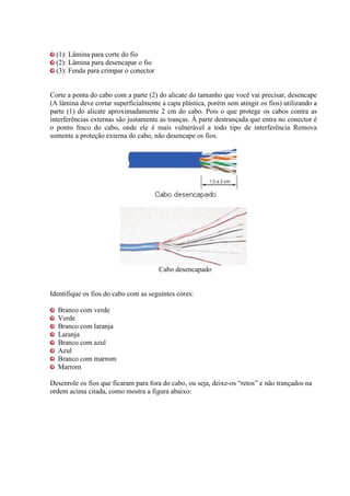 (1): Lâmina para corte do fio
  (2): Lâmina para desencapar o fio
  (3): Fenda para crimpar o conector


Corte a ponta do cabo com a parte (2) do alicate do tamanho que você vai precisar, desencape
(A lâmina deve cortar superficialmente a capa plástica, porém sem atingir os fios) utilizando a
parte (1) do alicate aproximadamente 2 cm do cabo. Pois o que protege os cabos contra as
interferências externas são justamente as tranças. À parte destrançada que entra no conector é
o ponto fraco do cabo, onde ele é mais vulnerável a todo tipo de interferência Remova
somente a proteção externa do cabo, não desencape os fios.




                                       Cabo desencapado


Identifique os fios do cabo com as seguintes cores:

  Branco com verde
  Verde
  Branco com laranja
  Laranja
  Branco com azul
  Azul
  Branco com marrom
  Marrom

Desenrole os fios que ficaram para fora do cabo, ou seja, deixe-os “retos” e não trançados na
ordem acima citada, como mostra a figura abaixo:
 