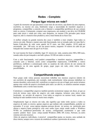Redes - Completo
                       Porque ligar micros em rede?
A partir do momento em que passamos a usar mais de um micro, seja dentro de uma empresa,
escritório, ou mesmo em casa, fatalmente surge a necessidade de transferir arquivos e
programas, compartilhar a conexão com a Internet e compartilhar periféricos de uso comum
entre os micros. Certamente, comprar uma impressora, um modem e um drive de CD-ROM
para cada micro e ainda por cima, usar disquetes, ou mesmo CDs gravados para trocar
arquivos, não é a maneira mais produtiva, nem a mais barata de se fazer isso.

A melhor solução na grande maioria dos casos é também a mais simples: ligar todos os
micros em rede. Montar e manter uma rede funcionando, tem se tornado cada vez mais fácil e
barato. Cada placa de rede custa apartir de 35 reais, um Hub simples, 10/10 pode ser
encontrado por 100 reais, ou até um pouco menos, enquanto 10 metros de cabo de par
trançado não custam mais do que 6 ou 8 reais.

Se você mesmo for fazer o trabalho, ligar 10 micros em rede, custaria entre 500 e 800 reais,
usando cabos de par trançado e um hub e placas 10/100 em todos os micros.

Com a rede funcionando, você poderá compartilhar e transferir arquivos, compartilhar a
conexão com a Internet, assim como compartilhar impressoras, CD-ROMs e outros
periféricos, melhorar a comunicação entre os usuários da rede através de um sistema de
mensagens ou de uma agenda de grupo, jogar jogos em rede, entre várias outras
possibilidades.


                          Compartilhando arquivos
Num grupo onde várias pessoas necessitem trabalhar nos mesmos arquivos (dentro de
um escritório de arquitetura, por exemplo, onde normalmente várias pessoas trabalham no
mesmo desenho), seria muito útil centralizar os arquivos em um só lugar, pois assim teríamos
apenas uma versão do arquivo circulando pela rede e ao abri-lo, os usuários estariam sempre
trabalhando com a versão mais recente.

Centralizar e compartilhar arquivos também permite economizar espaço em disco, já que ao
invés de termos uma cópia do arquivo em cada máquina, teríamos uma única cópia
localizada no servidor de arquivos. Com todos os arquivos no mesmo local, manter um
backup de tudo também torna-se muito mais simples.

Simplesmente ligar os micros em rede, não significa que todos terão acesso a todos os
arquivos de todos os micros; apenas arquivos que tenham sido compartilhados, poderão ser
acessados. E se por acaso apenas algumas pessoas devam ter acesso, ou permissão para
alterar o arquivo, basta protegê-lo com uma senha (caso esteja sendo usado o Windows
95/98) ou estabelecer permissões de acesso, configurando exatamente o que cada
usuário poderá fazer (caso esteja usando Windows 2000, XP, Linux, Netware, ou outro
sistema com este recurso).
Além de arquivos individuais, é possível compartilhar pastas ou mesmo, uma unidade de
disco inteira, sempre com o recurso de estabelecer senhas e permissões de acesso.
 