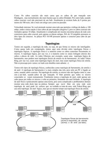 Custo: Os cabos coaxiais são mais caros que os cabos de par trançado sem
blindagem, mas normalmente são mais baratos que os cabos blindado. Por outro lado, usando
cabos coaxiais você não precisará de um hub. Atualmente já existem hubs de 8 portas por
menos de 100 reais, não é mais um artigo caro como no passado.

Velocidade máxima: Se você pretende montar uma rede que permita o tráfego de dados a 100
mbps, então a única opção é usar cabos de par trançado categoria 5, pois os cabos coaxiais são
limitados apenas 10 mbps. Atualmente é complicado até mesmo encontrar placas de rede com
conectores para cabo coaxial, pois apenas as placas antigas, ISA de 10 megabits possuem os
dois tipos de conector. As placas PCI 10/100 possuem apenas o conector para cabo de par
trançado.

                                      Topologias
Temos em seguida, a topologia da rede, ou seja, de que forma os micros são interligados.
Como quase tudo em computação, temos aqui uma divisão entre topologias físicas e
topologias lógicas. A topologia física é a maneira como os cabos conectam fisicamente os
micros. A topologia lógica, por sua vez, é a maneira como os sinais trafegam através dos
cabos e placas de rede. As redes Ethernet, por exemplo, usam uma topologia lógica de
barramento, mas podem usar topologias físicas de estrela ou de barramento. As redes Token
Ring, por sua vez, usam uma topologia lógica de anel, mas usam topologia física de estrela.
Não se preocupe pois vamos ver tudo com detalhes mais adiante :-)

Temos três tipos de topologia físicos, conhecidos como topologia de barramento, de estrela e
de anel. A topologia de barramento é a mais simples das três, pois nela um PC é ligado ao
outro, usando cabos coaxiais. Na topologia de estrela, os micros não são ligados entre sí, mas
sim a um hub, usando cabos de par trançado. O Hub permite que todos os micros
conectados se vejam mutuamente. Finalmente temos a topologia de anel, onde apenas um
cabo passa por todos os micros e volta ao primeiro, formando um anel fechado. A topologia
de anel físico é praticamente apenas uma teoria, pois seria complicado e problemático demais
montar uma rede deste tipo na prática. Sempre que ouvir falar em uma rede com
topologia de anel, pode ter certeza que na verdade se trata de uma rede Token Ring, que
usa uma topologia de anel lógico, mas que ao mesmo tempo usa topologia física de estrela.




                                                         Topologias físicas de barramento
                                                         (acima à esquerda), de estrela
                                                         (acima) e de anel (ao lado).
 
