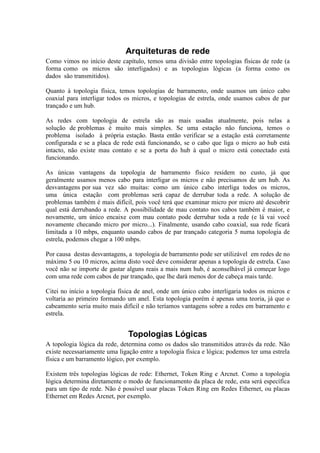 Arquiteturas de rede
Como vimos no início deste capítulo, temos uma divisão entre topologias físicas de rede (a
forma como os micros são interligados) e as topologias lógicas (a forma como os
dados são transmitidos).

Quanto à topologia física, temos topologias de barramento, onde usamos um único cabo
coaxial para interligar todos os micros, e topologias de estrela, onde usamos cabos de par
trançado e um hub.

As redes com topologia de estrela são as mais usadas atualmente, pois nelas a
solução de problemas é muito mais simples. Se uma estação não funciona, temos o
problema isolado à própria estação. Basta então verificar se a estação está corretamente
configurada e se a placa de rede está funcionando, se o cabo que liga o micro ao hub está
intacto, não existe mau contato e se a porta do hub à qual o micro está conectado está
funcionando.

As únicas vantagens da topologia de barramento físico residem no custo, já que
geralmente usamos menos cabo para interligar os micros e não precisamos de um hub. As
desvantagens por sua vez são muitas: como um único cabo interliga todos os micros,
uma única estação com problemas será capaz de derrubar toda a rede. A solução de
problemas também é mais difícil, pois você terá que examinar micro por micro até descobrir
qual está derrubando a rede. A possibilidade de mau contato nos cabos também é maior, e
novamente, um único encaixe com mau contato pode derrubar toda a rede (e lá vai você
novamente checando micro por micro...). Finalmente, usando cabo coaxial, sua rede ficará
limitada a 10 mbps, enquanto usando cabos de par trançado categoria 5 numa topologia de
estrela, podemos chegar a 100 mbps.

Por causa destas desvantagens, a topologia de barramento pode ser utilizável em redes de no
máximo 5 ou 10 micros, acima disto você deve considerar apenas a topologia de estrela. Caso
você não se importe de gastar alguns reais a mais num hub, é aconselhável já começar logo
com uma rede com cabos de par trançado, que lhe dará menos dor de cabeça mais tarde.

Citei no início a topologia física de anel, onde um único cabo interligaria todos os micros e
voltaria ao primeiro formando um anel. Esta topologia porém é apenas uma teoria, já que o
cabeamento seria muito mais difícil e não teríamos vantagens sobre a redes em barramento e
estrela.


                               Topologias Lógicas
A topologia lógica da rede, determina como os dados são transmitidos através da rede. Não
existe necessariamente uma ligação entre a topologia física e lógica; podemos ter uma estrela
física e um barramento lógico, por exemplo.

Existem três topologias lógicas de rede: Ethernet, Token Ring e Arcnet. Como a topologia
lógica determina diretamente o modo de funcionamento da placa de rede, esta será específica
para um tipo de rede. Não é possível usar placas Token Ring em Redes Ethernet, ou placas
Ethernet em Redes Arcnet, por exemplo.
 