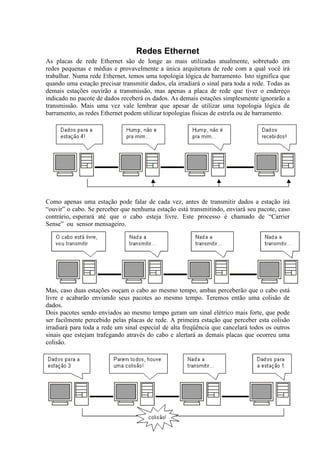 Redes Ethernet
As placas de rede Ethernet são de longe as mais utilizadas atualmente, sobretudo em
redes pequenas e médias e provavelmente a única arquitetura de rede com a qual você irá
trabalhar. Numa rede Ethernet, temos uma topologia lógica de barramento. Isto significa que
quando uma estação precisar transmitir dados, ela irradiará o sinal para toda a rede. Todas as
demais estações ouvirão a transmissão, mas apenas a placa de rede que tiver o endereço
indicado no pacote de dados receberá os dados. As demais estações simplesmente ignorarão a
transmissão. Mais uma vez vale lembrar que apesar de utilizar uma topologia lógica de
barramento, as redes Ethernet podem utilizar topologias físicas de estrela ou de barramento.




Como apenas uma estação pode falar de cada vez, antes de transmitir dados a estação irá
“ouvir” o cabo. Se perceber que nenhuma estação está transmitindo, enviará seu pacote, caso
contrário, esperará até que o cabo esteja livre. Este processo é chamado de “Carrier
Sense” ou sensor mensageiro.




Mas, caso duas estações ouçam o cabo ao mesmo tempo, ambas perceberão que o cabo está
livre e acabarão enviando seus pacotes ao mesmo tempo. Teremos então uma colisão de
dados.
Dois pacotes sendo enviados ao mesmo tempo geram um sinal elétrico mais forte, que pode
ser facilmente percebido pelas placas de rede. A primeira estação que perceber esta colisão
irradiará para toda a rede um sinal especial de alta freqüência que cancelará todos os outros
sinais que estejam trafegando através do cabo e alertará as demais placas que ocorreu uma
colisão.
 