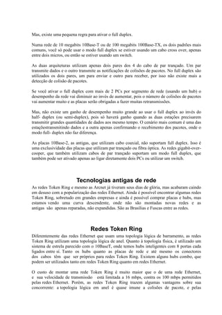 Mas, existe uma pequena regra para ativar o full duplex.

Numa rede de 10 megabits 10Base-T ou de 100 megabits 100Base-TX, os dois padrões mais
comuns, você só pode usar o modo full duplex se estiver usando um cabo cross over, apenas
entre dois micros, ou então se estiver usando um switch.

As duas arquiteturas utilizam apenas dois pares dos 4 do cabo de par trançado. Um par
transmite dados e o outro transmite as notificações de colisões de pacotes. No full duplex são
utilizados os dois pares, um para enviar e outro para receber, por isso não existe mais a
detecção de colisão de pacotes.

Se você ativar o full duplex com mais de 2 PCs por segmento de rede (usando um hub) o
desempenho da rede vai diminuir ao invés de aumentar, pois o número de colisões de pacotes
vai aumentar muito e as placas serão obrigadas a fazer muitas retransmissões.

Mas, não existe um ganho de desempenho muito grande ao usar o full duplex ao invés do
half- duplex (ou semi-duplex), pois só haverá ganho quando as duas estações precisarem
transmitir grandes quantidades de dados aos mesmo tempo. O cenário mais comum é uma das
estaçõestransmitindo dados e a outra apenas confirmando o recebimento dos pacotes, onde o
modo full- duplex não faz diferença.

As placas 10Base-2, as antigas, que utilizam cabo coaxial, não suportam full duplex. Isso é
uma exclusividade das placas que utilizam par trançado ou fibra óptica. As redes gigabit-over-
cooper, que também utilizam cabos de par trançado suportam um modo full duplex, que
também pode ser ativado apenas ao ligar diretamente dois PCs ou utilizar um switch.




                        Tecnologias antigas de rede
As redes Token Ring e mesmo as Arcnet já tiveram seus dias de glória, mas acabaram caindo
em desuso com a popularização das redes Ethernet. Ainda é possível encontrar algumas redes
Token Ring, sobretudo em grandes empresas e ainda é possível comprar placas e hubs, mas
estamos vendo uma curva descendente, onde não são montadas novas redes e as
antigas são apenas reparadas, não expandidas. São as Brasílias e Fuscas entre as redes.



                                Redes Token Ring
Diferentemente das redes Ethernet que usam uma topologia lógica de barramento, as redes
Token Ring utilizam uma topologia lógica de anel. Quanto à topologia física, é utilizado um
sistema de estrela parecido com o 10BaseT, onde temos hubs inteligentes com 8 portas cada
ligados entre sí. Tanto os hubs quanto as placas de rede e até mesmo os conectores
dos cabos têm que ser próprios para redes Token Ring. Existem alguns hubs combo, que
podem ser utilizados tanto em redes Token Ring quanto em redes Ethernet.

O custo de montar uma rede Token Ring é muito maior que o de uma rede Ethernet,
e sua velocidade de transmissão está limitada a 16 mbps, contra os 100 mbps permitidos
pelas redes Ethernet. Porém, as redes Token Ring trazem algumas vantagens sobre sua
concorrente: a topologia lógica em anel é quase imune a colisões de pacote, e pelas
 
