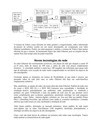 O sistema de Token é mais eficiente em redes grandes e congestionadas, onde a diminuição
do número de colisões resulta em um maior desempenho em comparação com redes
Ethernet semelhantes. Porém, em redes pequenas e médias, o sistema de Token é bem menos
eficiente do que o sistema de barramento lógico das redes Ethernet, pois as estações têm de
esperar bem mais tempo antes de poder transmitir.
.

                         Novas tecnologias de rede
As redes Ethernet são extremamente acessíveis, com placas de rede que chegam a custar 30
ou 35 reais, hubs de menos de 100 reais e cabos de rede com preços simplesmente
irrisórios. A velocidade também é muito boa: 100 megabits são suficientes para quase todo
tipo de aplicação, com exceção de redes muito congestionadas ou servidores de arquivos de
alto desempenho.

Excluindo apenas as limitações em termos de flexibilidade, já que ainda é preciso sair
passando cabos de rede pela casa, as redes Ethernet têm hoje um custo-benefício
simplesmente imbatível.

Mas, atualmente, as opções de redes vão muito além das redes Ethernet. Padrões de redes sem
fio como o IEEE 802.11b e o IEEE 802.11atrazem uma comodidade e facilidade de
instalação atrativa principalmente em ambientes onde predominam os notebooks e
portáteis em geral. O bluetooth é mais um padrão de rede sem fio que promete servir
como complemento para as demais arquiteturas, permitindo interligar em rede pequenos
aparelhos, como Palms, câmeras digitais, celulares, etc. Isso sem falar nos padrões Home
PNA e HomePlug Powerline, que utilizam como mídia as extensões telefônicas e tomadas
elétricas que todos temos em casa, facilitando a instalação da rede.

Além destes padrões, destinados ao mercado doméstico, temos padrões de rede muito
mais rápidos que as redes Fast-Ethernet (100 megabits), destinadas principalmente a
interligar servidores de arquivos de alto desempenho.

Claro, você não pode deixar de conhecer em primeira mão todas estas tecnologias. Vamos
então analisar as características de cada opção:
 