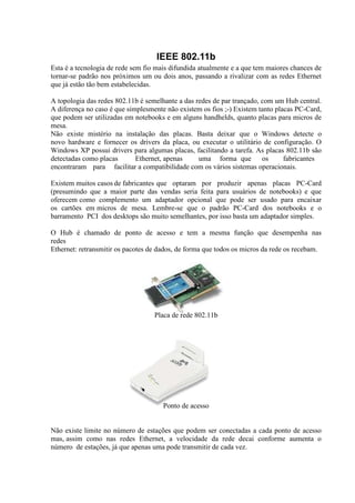 IEEE 802.11b
Esta é a tecnologia de rede sem fio mais difundida atualmente e a que tem maiores chances de
tornar-se padrão nos próximos um ou dois anos, passando a rivalizar com as redes Ethernet
que já estão tão bem estabelecidas.

A topologia das redes 802.11b é semelhante a das redes de par trançado, com um Hub central.
A diferença no caso é que simplesmente não existem os fios ;-) Existem tanto placas PC-Card,
que podem ser utilizadas em notebooks e em alguns handhelds, quanto placas para micros de
mesa.
Não existe mistério na instalação das placas. Basta deixar que o Windows detecte o
novo hardware e fornecer os drivers da placa, ou executar o utilitário de configuração. O
Windows XP possui drivers para algumas placas, facilitando a tarefa. As placas 802.11b são
detectadas como placas       Ethernet, apenas     uma forma que         os      fabricantes
encontraram para facilitar a compatibilidade com os vários sistemas operacionais.

Existem muitos casos de fabricantes que optaram por produzir apenas placas PC-Card
(presumindo que a maior parte das vendas seria feita para usuários de notebooks) e que
oferecem como complemento um adaptador opcional que pode ser usado para encaixar
os cartões em micros de mesa. Lembre-se que o padrão PC-Card dos notebooks e o
barramento PCI dos desktops são muito semelhantes, por isso basta um adaptador simples.

O Hub é chamado de ponto de acesso e tem a mesma função que desempenha nas
redes
Ethernet: retransmitir os pacotes de dados, de forma que todos os micros da rede os recebam.




                                   Placa de rede 802.11b




                                      Ponto de acesso


Não existe limite no número de estações que podem ser conectadas a cada ponto de acesso
mas, assim como nas redes Ethernet, a velocidade da rede decai conforme aumenta o
número de estações, já que apenas uma pode transmitir de cada vez.
 
