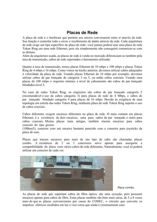 Placas de Rede
A placa de rede é o hardware que permite aos micros conversarem entre sí através da rede.
Sua função é controlar todo o envio e recebimento de dados através da rede. Cada arquitetura
de rede exige um tipo específico de placa de rede; você jamais poderá usar uma placa de rede
Token Ring em uma rede Ethernet, pois ela simplesmente não conseguirá comunicar-se com
as demais.
Além da arquitetura usada, as placas de rede à venda no mercado diferenciam-se também pela
taxa de transmissão, cabos de rede suportados e barramento utilizado.

Quanto à taxa de transmissão, temos placas Ethernet de 10 mbps e 100 mbps e placas Token
Ring de 4 mbps e 16 mbps. Como vimos na trecho anterior, devemos utilizar cabos adequados
à velocidade da placa de rede. Usando placas Ethernet de 10 mbps por exemplo, devemos
utilizar cabos de par trançado de categoria 3 ou 5, ou então cabos coaxiais. Usando uma
placas de 100 mbps o requisito mínimo a nível de cabeamento são cabos de par trançado
blindados nível 5.

No caso de redes Token Ring, os requisitos são cabos de par trançado categoria 2
(recomendável o uso de cabos categoria 3) para placas de rede de 4 Mbps, e cabos de
par trançado blindado categoria 4 para placas de 16 mbps. Devido às exigência de uma
topologia em estrela das redes Token Ring, nenhuma placa de rede Token Ring suporta o uso
de cabos coaxiais.

Cabos diferentes exigem encaixes diferentes na placa de rede. O mais comum em placas
Ethernet, é a existência de dois encaixes, uma para cabos de par trançado e outro para
cabos coaxiais. Muitas placas mais antigas, também trazem encaixes para cabos
coaxiais do tipo grosso
(10Base5), conector com um encaixe bastante parecido com o conector para joysticks da
placa de som.

Placas que trazem encaixes para mais de um tipo de cabo são chamadas placas
combo. A existência de 2 ou 3 conectores serve apenas para assegurar a
compatibilidade da placa com vários cabos de rede diferentes. Naturalmente, você só poderá
utilizar um conector de cada vez.




                                                                         Placa combo

As placas de rede que suportam cabos de fibra óptica, são uma exceção, pois possuem
encaixes apenas para cabos de fibra. Estas placas também são bem mais caras, de 5 a 8 vezes
mais do que as placas convencionais por causa do CODEC, o circuito que converte os
impulsos elétricos recebidos em luz e vice-versa que ainda é extremamente caro.
 