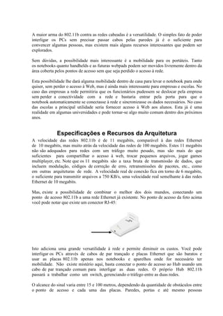 A maior arma do 802.11b contra as redes cabeadas é a versatilidade. O simples fato de poder
interligar os PCs sem precisar passar cabos pelas paredes já é o suficiente para
convencer algumas pessoas, mas existem mais alguns recursos interessantes que podem ser
explorados.

Sem dúvidas, a possibilidade mais interessante é a mobilidade para os portáteis. Tanto
os notebooks quanto handhelds e as futuras webpads podem ser movidos livremente dentro da
área coberta pelos pontos de acesso sem que seja perdido o acesso à rede.

Esta possibilidade lhe dará alguma mobilidade dentro de casa para levar o notebook para onde
quiser, sem perder o acesso à Web, mas é ainda mais interessante para empresas e escolas. No
caso das empresas a rede permitiria que os funcionários pudessem se deslocar pela empresa
sem perder a conectividade com a rede e bastaria entrar pela porta para que o
notebook automaticamente se conectasse à rede e sincronizasse os dados necessários. No caso
das escolas a principal utilidade seria fornecer acesso à Web aos alunos. Esta já é uma
realidade em algumas universidades e pode tornar-se algo muito comum dentro dos próximos
anos.


             Especificações e Recursos da Arquitetura
A velocidade das redes 802.11b é de 11 megabits, comparável à das redes Ethernet
de 10 megabits, mas muito atrás da velocidade das redes de 100 megabits. Estes 11 megabits
não são adequados para redes com um tráfego muito pesado, mas são mais do que
suficientes para compartilhar o acesso à web, trocar pequenos arquivos, jogar games
multiplayer, etc. Note que os 11 megabits são a taxa bruta de transmissão de dados, que
incluem modulação, códigos de correção de erro, retransmissões de pacotes, etc., como
em outras arquiteturas de rede. A velocidade real de conexão fica em torno de 6 megabits,
o suficiente para transmitir arquivos a 750 KB/s, uma velocidade real semelhante à das redes
Ethernet de 10 megabits.

Mas, existe a possibilidade de combinar o melhor dos dois mundos, conectando um
ponto de acesso 802.11b a uma rede Ethernet já existente. No ponto de acesso da foto acima
você pode notar que existe um conector RJ-45:




Isto adiciona uma grande versatilidade à rede e permite diminuir os custos. Você pode
interligar os PCs através de cabos de par trançado e placas Ethernet que são baratos e
usar as placas 802.11b apenas nos notebooks e aparelhos onde for necessário ter
mobilidade. Não existe mistério aqui, basta conectar o ponto de acesso ao Hub usando um
cabo de par trançado comum para interligar as duas redes. O próprio Hub 802.11b
passará a trabalhar como um switch, gerenciando o tráfego entre as duas redes.

O alcance do sinal varia entre 15 e 100 metros, dependendo da quantidade de obstáculos entre
o ponto de acesso e cada uma das placas. Paredes, portas e até mesmo pessoas
 