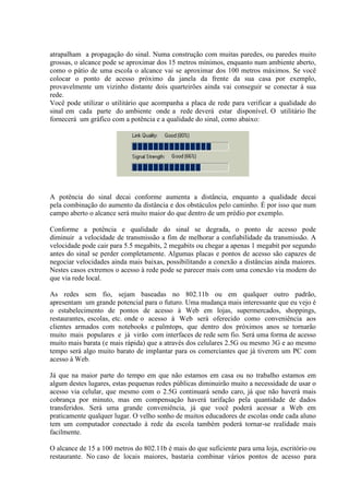 atrapalham a propagação do sinal. Numa construção com muitas paredes, ou paredes muito
grossas, o alcance pode se aproximar dos 15 metros mínimos, enquanto num ambiente aberto,
como o pátio de uma escola o alcance vai se aproximar dos 100 metros máximos. Se você
colocar o ponto de acesso próximo da janela da frente da sua casa por exemplo,
provavelmente um vizinho distante dois quarteirões ainda vai conseguir se conectar à sua
rede.
Você pode utilizar o utilitário que acompanha a placa de rede para verificar a qualidade do
sinal em cada parte do ambiente onde a rede deverá estar disponível. O utilitário lhe
fornecerá um gráfico com a potência e a qualidade do sinal, como abaixo:




A potência do sinal decai conforme aumenta a distância, enquanto a qualidade decai
pela combinação do aumento da distância e dos obstáculos pelo caminho. É por isso que num
campo aberto o alcance será muito maior do que dentro de um prédio por exemplo.

Conforme a potência e qualidade do sinal se degrada, o ponto de acesso pode
diminuir a velocidade de transmissão a fim de melhorar a confiabilidade da transmissão. A
velocidade pode cair para 5.5 megabits, 2 megabits ou chegar a apenas 1 megabit por segundo
antes do sinal se perder completamente. Algumas placas e pontos de acesso são capazes de
negociar velocidades ainda mais baixas, possibilitando a conexão a distâncias ainda maiores.
Nestes casos extremos o acesso à rede pode se parecer mais com uma conexão via modem do
que via rede local.

As redes sem fio, sejam baseadas no 802.11b ou em qualquer outro padrão,
apresentam um grande potencial para o futuro. Uma mudança mais interessante que eu vejo é
o estabelecimento de pontos de acesso à Web em lojas, supermercados, shoppings,
restaurantes, escolas, etc. onde o acesso à Web será oferecido como conveniência aos
clientes armados com notebooks e palmtops, que dentro dos próximos anos se tornarão
muito mais populares e já virão com interfaces de rede sem fio. Será uma forma de acesso
muito mais barata (e mais rápida) que a através dos celulares 2.5G ou mesmo 3G e ao mesmo
tempo será algo muito barato de implantar para os comerciantes que já tiverem um PC com
acesso à Web.

Já que na maior parte do tempo em que não estamos em casa ou no trabalho estamos em
algum destes lugares, estas pequenas redes públicas diminuirão muito a necessidade de usar o
acesso via celular, que mesmo com o 2.5G continuará sendo caro, já que não haverá mais
cobrança por minuto, mas em compensação haverá tarifação pela quantidade de dados
transferidos. Será uma grande conveniência, já que você poderá acessar a Web em
praticamente qualquer lugar. O velho sonho de muitos educadores de escolas onde cada aluno
tem um computador conectado à rede da escola também poderá tornar-se realidade mais
facilmente.

O alcance de 15 a 100 metros do 802.11b é mais do que suficiente para uma loja, escritório ou
restaurante. No caso de locais maiores, bastaria combinar vários pontos de acesso para
 