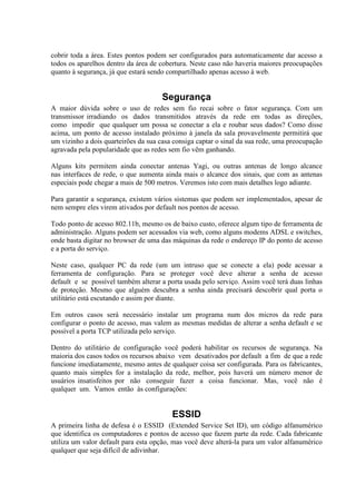 cobrir toda a área. Estes pontos podem ser configurados para automaticamente dar acesso a
todos os aparelhos dentro da área de cobertura. Neste caso não haveria maiores preocupações
quanto à segurança, já que estará sendo compartilhado apenas acesso à web.


                                      Segurança
A maior dúvida sobre o uso de redes sem fio recai sobre o fator segurança. Com um
transmissor irradiando os dados transmitidos através da rede em todas as direções,
como impedir que qualquer um possa se conectar a ela e roubar seus dados? Como disse
acima, um ponto de acesso instalado próximo à janela da sala provavelmente permitirá que
um vizinho a dois quarteirões da sua casa consiga captar o sinal da sua rede, uma preocupação
agravada pela popularidade que as redes sem fio vêm ganhando.

Alguns kits permitem ainda conectar antenas Yagi, ou outras antenas de longo alcance
nas interfaces de rede, o que aumenta ainda mais o alcance dos sinais, que com as antenas
especiais pode chegar a mais de 500 metros. Veremos isto com mais detalhes logo adiante.

Para garantir a segurança, existem vários sistemas que podem ser implementados, apesar de
nem sempre eles virem ativados por default nos pontos de acesso.

Todo ponto de acesso 802.11b, mesmo os de baixo custo, oferece algum tipo de ferramenta de
administração. Alguns podem ser acessados via web, como alguns modems ADSL e switches,
onde basta digitar no browser de uma das máquinas da rede o endereço IP do ponto de acesso
e a porta do serviço.

Neste caso, qualquer PC da rede (um um intruso que se conecte a ela) pode acessar a
ferramenta de configuração. Para se proteger você deve alterar a senha de acesso
default e se possível também alterar a porta usada pelo serviço. Assim você terá duas linhas
de proteção. Mesmo que alguém descubra a senha ainda precisará descobrir qual porta o
utilitário está escutando e assim por diante.

Em outros casos será necessário instalar um programa num dos micros da rede para
configurar o ponto de acesso, mas valem as mesmas medidas de alterar a senha default e se
possível a porta TCP utilizada pelo serviço.

Dentro do utilitário de configuração você poderá habilitar os recursos de segurança. Na
maioria dos casos todos os recursos abaixo vem desativados por default a fim de que a rede
funcione imediatamente, mesmo antes de qualquer coisa ser configurada. Para os fabricantes,
quanto mais simples for a instalação da rede, melhor, pois haverá um número menor de
usuários insatisfeitos por não conseguir fazer a coisa funcionar. Mas, você não é
qualquer um. Vamos então às configurações:


                                         ESSID
A primeira linha de defesa é o ESSID (Extended Service Set ID), um código alfanumérico
que identifica os computadores e pontos de acesso que fazem parte da rede. Cada fabricante
utiliza um valor default para esta opção, mas você deve alterá-la para um valor alfanumérico
qualquer que seja difícil de adivinhar.
 