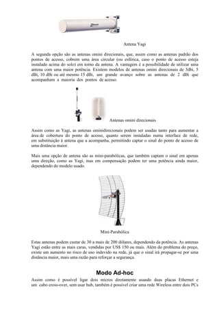 Antena Yagi

A segunda opção são as antenas omini direcionais, que, assim como as antenas padrão dos
pontos de acesso, cobrem uma área circular (ou esférica, caso o ponto de acesso esteja
instalado acima do solo) em torno da antena. A vantagem é a possibilidade de utilizar uma
antena com uma maior potência. Existem modelos de antenas omini direcionais de 3dbi, 5
dBi, 10 dBi ou até mesmo 15 dBi, um grande avanço sobre as antenas de 2 dBi que
acompanham a maioria dos pontos de acesso.




                                          Antenas omini direcionais

Assim como as Yagi, as antenas ominidirecionais podem ser usadas tanto para aumentar a
área de cobertura do ponto de acesso, quanto serem instaladas numa interface de rede,
em substituição à antena que a acompanha, permitindo captar o sinal do ponto de acesso de
uma distância maior.

Mais uma opção de antena são as mini-parabólicas, que também captam o sinal em apenas
uma direção, como as Yagi, mas em compensação podem ter uma potência ainda maior,
dependendo do modelo usado.




                                     Mini-Parabólica

Estas antenas podem custar de 30 a mais de 200 dólares, dependendo da potência. As antenas
Yagi estão entre as mais caras, vendidas por US$ 150 ou mais. Além do problema do preço,
existe um aumento no risco de uso indevido na rede, já que o sinal irá propagar-se por uma
distância maior, mais uma razão para reforçar a segurança.


                                  Modo Ad-hoc
Assim como é possível ligar dois micros diretamente usando duas placas Ethernet e
um cabo cross-over, sem usar hub, também é possível criar uma rede Wireless entre dois PCs
 