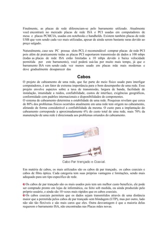 Finalmente, as placas de rede diferenciam-se pelo barramento utilizado. Atualmente
você encontrará no mercado placas de rede ISA e PCI usadas em computadores de
mesa e placas PCMCIA, usadas em notebooks e handhelds. Existem também placas de rede
USB que vem sendo cada vez mais utilizadas, apesar de ainda serem bastante raras devido ao
preço salgado.

Naturalmente, caso seu PC possua slots PCI, é recomendável comprar placas de rede PCI
pois além de praticamente todas as placas PCI suportarem transmissão de dados a 100 mbps
(todas as placas de rede ISA estão limitadas a 10 mbps devido à baixa velocidade
permitida por este barramento), você poderá usá-las por muito mais tempo, já que o
barramento ISA vem sendo cada vez menos usado em placas mãe mais modernas e
deve gradualmente desaparecer das

                                         Cabos
O projeto de cabeamento de uma rede, que faz parte do meio físico usado para interligar
computadores, é um fator de extrema importância para o bom desempenho de uma rede. Esse
projeto envolve aspectos sobre a taxa de transmissão, largura de banda, facilidade de
instalação, imunidade a ruídos, confiabilidade, custos de interface, exigências geográficas,
conformidade com padrões internacionais e disponibilidades de componentes.
O sistema de cabeamento determina a estabilidade de uma rede. Pesquisas revelam que cerca
de 80% dos problemas físicos ocorridos atualmente em uma rede tem origem no cabeamento,
afetando de forma considerável a confiabilidade da mesma. O custo para a implantação do
cabeamento corresponde a aproximadamente 6% do custo total de uma rede, mais 70% da
manutenção de uma rede é direcionada aos problemas oriundos do cabeamento.




Em matéria de cabos, os mais utilizados são os cabos de par trançado, os cabos coaxiais e
cabos de fibra óptica. Cada categoria tem suas próprias vantagens e limitações, sendo mais
adequado para um tipo específico de rede.

  Os cabos de par trançado são os mais usados pois tem um melhor custo beneficio, ele pode
ser comprado pronto em lojas de informática, ou feito sob medida, ou ainda produzido pelo
próprio usuário, e ainda são 10 vezes mais rápidos que os cabos coaxiais.
  Os cabos coaxiais permitem que os dados sejam transmitidos através de uma distância
maior que a permitida pelos cabos de par trançado sem blindagem (UTP), mas por outro, lado
não são tão flexíveis e são mais caros que eles. Outra desvantagem é que a maioria delas
requerem o barramento ISA, não encontradas nas Placas mães novas.
 