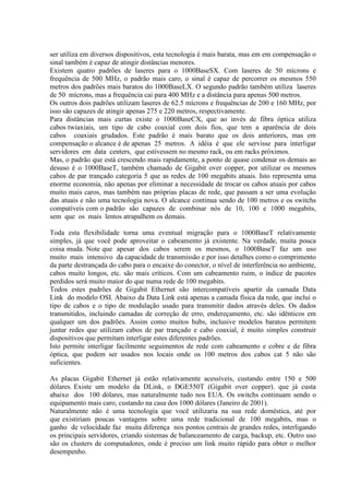 ser utiliza em diversos dispositivos, esta tecnologia é mais barata, mas em em compensação o
sinal também é capaz de atingir distâncias menores.
Existem quatro padrões de laseres para o 1000BaseSX. Com laseres de 50 mícrons e
frequência de 500 MHz, o padrão mais caro, o sinal é capaz de percorrer os mesmos 550
metros dos padrões mais baratos do 1000BaseLX. O segundo padrão também utiliza laseres
de 50 mícrons, mas a frequência cai para 400 MHz e a distância para apenas 500 metros.
Os outros dois padrões utilizam laseres de 62.5 mícrons e frequências de 200 e 160 MHz, por
isso são capazes de atingir apenas 275 e 220 metros, respectivamente.
Para distâncias mais curtas existe o 1000BaseCX, que ao invés de fibra óptica utiliza
cabos twiaxiais, um tipo de cabo coaxial com dois fios, que tem a aparência de dois
cabos coaxiais grudados. Este padrão é mais barato que os dois anteriores, mas em
compensação o alcance é de apenas 25 metros. A idéia é que ele servisse para interligar
servidores em data centers, que estivessem no mesmo rack, ou em racks próximos.
Mas, o padrão que está crescendo mais rapidamente, a ponto de quase condenar os demais ao
desuso é o 1000BaseT, também chamado de Gigabit over copper, por utilizar os mesmos
cabos de par trançado categoria 5 que as redes de 100 megabits atuais. Isto representa uma
enorme economia, não apenas por eliminar a necessidade de trocar os cabos atuais por cabos
muito mais caros, mas também nas próprias placas de rede, que passam a ser uma evolução
das atuais e não uma tecnologia nova. O alcance continua sendo de 100 metros e os switchs
compatíveis com o padrão são capazes de combinar nós de 10, 100 e 1000 megabits,
sem que os mais lentos atrapalhem os demais.

Toda esta flexibilidade torna uma eventual migração para o 1000BaseT relativamente
simples, já que você pode aproveitar o cabeamento já existente. Na verdade, muita pouca
coisa muda. Note que apesar dos cabos serem os mesmos, o 1000BaseT faz um uso
muito mais intensivo da capacidade de transmissão e por isso detalhes como o comprimento
da parte destrançada do cabo para o encaixe do conector, o nível de interferência no ambiente,
cabos muito longos, etc. são mais críticos. Com um cabeamento ruim, o índice de pacotes
perdidos será muito maior do que numa rede de 100 megabits.
Todos estes padrões de Gigabit Ethernet são intercompatíveis apartir da camada Data
Link do modelo OSI. Abaixo da Data Link está apenas a camada física da rede, que inclui o
tipo de cabos e o tipo de modulação usado para transmitir dados através deles. Os dados
transmitidos, incluindo camadas de correção de erro, endereçamento, etc. são idênticos em
qualquer um dos padrões. Assim como muitos hubs, inclusive modelos baratos permitem
juntar redes que utilizam cabos de par trançado e cabo coaxial, é muito simples construir
dispositivos que permitam interligar estes diferentes padrões.
Isto permite interligar facilmente seguimentos de rede com cabeamento e cobre e de fibra
óptica, que podem ser usados nos locais onde os 100 metros dos cabos cat 5 não são
suficientes.

As placas Gigabit Ethernet já estão relativamente acessíveis, custando entre 150 e 500
dólares. Existe um modelo da DLink, o DGE550T (Gigabit over copper). que já custa
abaixo dos 100 dólares, mas naturalmente tudo nos EUA. Os switchs continuam sendo o
equipamento mais caro, custando na casa dos 1000 dólares (Janeiro de 2001).
Naturalmente não é uma tecnologia que você utilizaria na sua rede doméstica, até por
que existiriam poucas vantagens sobre uma rede tradicional de 100 megabits, mas o
ganho de velocidade faz muita diferença nos pontos centrais de grandes redes, interligando
os principais servidores, criando sistemas de balanceamento de carga, backup, etc. Outro uso
são os clusters de computadores, onde é preciso um link muito rápido para obter o melhor
desempenho.
 