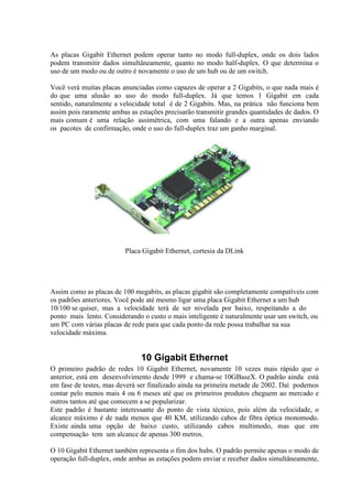 As placas Gigabit Ethernet podem operar tanto no modo full-duplex, onde os dois lados
podem transmitir dados simultâneamente, quanto no modo half-duplex. O que determina o
uso de um modo ou de outro é novamente o uso de um hub ou de um switch.

Você verá muitas placas anunciadas como capazes de operar a 2 Gigabits, o que nada mais é
do que uma alusão ao uso do modo full-duplex. Já que temos 1 Gigabit em cada
sentido, naturalmente a velocidade total é de 2 Gigabits. Mas, na prática não funciona bem
assim pois raramente ambas as estações precisarão transmitir grandes quantidades de dados. O
mais comum é uma relação assimétrica, com uma falando e a outra apenas enviando
os pacotes de confirmação, onde o uso do full-duplex traz um ganho marginal.




                         Placa Gigabit Ethernet, cortesia da DLink




Assim como as placas de 100 megabits, as placas gigabit são completamente compatíveis com
os padrões anteriores. Você pode até mesmo ligar uma placa Gigabit Ethernet a um hub
10/100 se quiser, mas a velocidade terá de ser nivelada por baixo, respeitando a do
ponto mais lento. Considerando o custo o mais inteligente é naturalmente usar um switch, ou
um PC com várias placas de rede para que cada ponto da rede possa trabalhar na sua
velocidade máxima.


                               10 Gigabit Ethernet
O primeiro padrão de redes 10 Gigabit Ethernet, novamente 10 vezes mais rápido que o
anterior, está em desenvolvimento desde 1999 e chama-se 10GBaseX. O padrão ainda está
em fase de testes, mas deverá ser finalizado ainda na primeira metade de 2002. Daí podemos
contar pelo menos mais 4 ou 6 meses até que os primeiros produtos cheguem ao mercado e
outros tantos até que comecem a se popularizar.
Este padrão é bastante interessante do ponto de vista técnico, pois além da velocidade, o
alcance máximo é de nada menos que 40 KM, utilizando cabos de fibra óptica monomodo.
Existe ainda uma opção de baixo custo, utilizando cabos multimodo, mas que em
compensação tem um alcance de apenas 300 metros.

O 10 Gigabit Ethernet também representa o fim dos hubs. O padrão permite apenas o modo de
operação full-duplex, onde ambas as estações podem enviar e receber dados simultâneamente,
 