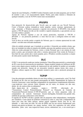 Apesar de suas limitações, o NetBEUI ainda é bastante usado em redes pequenas, por ser fácil
de instalar e usar, e ser razoavelmente rápido. Porém, para redes maiores e Intranets de
qualquer tamanho, o uso do TCP/IP é muito mais recomendável.


                                        IPX/SPX
Este protocolo foi desenvolvido pela Novell, para ser usado em seu Novell Netware.
Como o Netware acabou tornando-se muito popular, outros sistemas operacionais de
rede, incluindo o Windows passaram a suportar este protocolo. O IPX/SPX é tão rápido
quanto o TPC/IP (apesar de não ser tão versátil) e suporta roteamento, o que permite seu uso
em redes médias e grandes.
Apesar do Netware suportar o uso de outros protocolos, incluindo o TPC/IP, o
IPX/SPX é seu protocolo preferido e o mais fácil de usar e configurar dentro de redes
Novell.
Você já deve ter ouvido muito a respeito do Netware, que é o sistema operacional de rede
cliente - servidor mais utilizado atualmente.

Além do módulo principal, que é instalado no servidor, é fornecido um módulo cliente, que
deve ser instalado em todas as estações de trabalho, para que elas ganhem acesso ao servidor.
Além da versão principal do Netware, existe a versão Personal, que é um sistema de rede
ponto a ponto, que novamente roda sobre o sistema operacional. Esta versão do Netware é
bem fácil de usar, porém não é muito popular, pois o Windows sozinho já permite a criação
de redes ponto a ponto muito facilmente.

                                           DLC
O DLC é um protocolo usado por muitas instalações Token Ring para permitir a comunicação
de PCs com nós de interconexão de mainframe. Alguns modelos antigos de JetDirects da HP,
assim como alguns poucos modelos de impressoras de rede também só podem ser acessados
usando este protocolo. Apesar de ser necessário instala-lo apenas nestes dois casos, o
Windows oferece suporte ao DLC, bastando instala-lo junto com o protocolo principal da
rede.

                                         TCP/IP
Uma das principais prioridades dentro de uma força militar é a comunicação, certo? No final
da década de 60, esta era uma grande preocupação do DOD, Departamento de Defesa do
Exército Americano: como interligar computadores de arquiteturas completamente diferentes,
e que ainda por cima estavam muito distantes um do outro, ou mesmo em alto mar,
dentro de um porta aviões ou submarino?
Após alguns anos de         pesquisa,     surgiu o       TCP/IP,      abreviação      de
“Transmission Control Protocol/Internet Protocol” ou Protocolo de Controle de
Transmissão/Protocolo Internet. O TPC/IP permitiu que as várias pequenas redes de
computadores do exército Americano fossem interligadas, formando uma grande rede,
embrião do que hoje conhecemos como Internet.
O segredo do TCP/IP é dividir a grande rede em pequenas redes independentes, interligadas
por roteadores. Como apesar de poderem comunicar-se entre sí, uma rede é independente da
outra; caso uma das redes parasse, apenas aquele segmento ficaria fora do ar, não
afetando a rede como um todo. No caso do DOD, este era um recurso fundamental, pois
durante uma guerra ou durante um ataque nuclear, vários dos segmentos da rede seriam
destruídos, junto com suas respectivas bases, navios, submarinos, etc., e era crucial que o
 