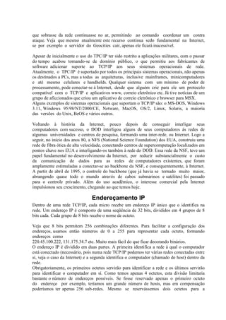 que sobrasse da rede continuasse no ar, permitindo ao comando coordenar um contra
ataque. Veja que mesmo atualmente este recurso continua sedo fundamental na Internet,
se por exemplo o servidor do Geocities cair, apenas ele ficará inacessível.

Apesar de inicialmente o uso do TPC/IP ter sido restrito a aplicações militares, com o passar
do tempo acabou tornando-se de domínio público, o que permitiu aos fabricantes de
software adicionar suporte ao TCP/IP aos seus sistemas operacionais de rede.
Atualmente, o TPC/IP é suportado por todos os principais sistemas operacionais, não apenas
os destinados a PCs, mas a todas as arquiteturas, inclusive mainframes, minicomputadores
e até mesmo celulares e handhelds. Qualquer sistema com um mínimo de poder de
processamento, pode conectar-se à Internet, desde que alguém crie para ele um protocolo
compatível com o TCP/IP e aplicativos www, correio eletrônico etc. Já tive notícias de um
grupo de aficcionados que criou um aplicativo de correio eletrônico e browser para MSX.
Alguns exemplos de sistemas operacionais que suportam o TCP/IP são: o MS-DOS, Windows
3.11, Windows 95/98/NT/2000/CE, Netware, MacOS, OS/2, Linux, Solaris, a maioria
das versões do Unix, BeOS e vários outros.

Voltando à história da Internet, pouco depois de conseguir interligar seus
computadores com sucesso, o DOD interligou alguns de seus computadores às redes de
algumas universidades e centros de pesquisa, formando uma inter-rede, ou Internet. Logo a
seguir, no início dos anos 80, a NFS (National Science Foundation) dos EUA, construiu uma
rede de fibra ótica de alta velocidade, conectando centros de supercomputação localizados em
pontos chave nos EUA e interligando-os também à rede do DOD. Essa rede da NSF, teve um
papel fundamental no desenvolvimento da Internet, por reduzir substancialmente o custo
da comunicação de dados para as redes de computadores existentes, que foram
amplamente estimuladas a conectar-se ao backbone da NSF, e consequentemente, à Internet.
A partir de abril de 1995, o controle do backbone (que já havia se tornado muito maior,
abrangendo quase todo o mundo através de cabos submarinos e satélites) foi passado
para o controle privado. Além do uso acadêmico, o interesse comercial pela Internet
impulsionou seu crescimento, chegando ao que temos hoje.

                                Endereçamento IP
Dentro de uma rede TCP/IP, cada micro recebe um endereço IP único que o identifica na
rede. Um endereço IP é composto de uma seqüência de 32 bits, divididos em 4 grupos de 8
bits cada. Cada grupo de 8 bits recebe o nome de octeto.

Veja que 8 bits permitem 256 combinações diferentes. Para facilitar a configuração dos
endereços, usamos então números de 0 a 255 para representar cada octeto, formando
endereços como
220.45.100.222, 131.175.34.7 etc. Muito mais fácil do que ficar decorando binários.
O endereço IP é dividido em duas partes. A primeira identifica a rede à qual o computador
está conectado (necessário, pois numa rede TCP/IP podemos ter várias redes conectadas entre
sí, veja o caso da Internet) e a segunda identifica o computador (chamado de host) dentro da
rede.
Obrigatoriamente, os primeiros octetos servirão para identificar a rede e os últimos servirão
para identificar o computador em sí. Como temos apenas 4 octetos, esta divisão limitaria
bastante o número de endereços possíveis. Se fosse reservado apenas o primeiro octeto
do endereço por exemplo, teríamos um grande número de hosts, mas em compensação
poderíamos ter apenas 256 sub-redes. Mesmo se reservássemos dois octetos para a
 