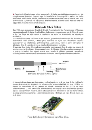 Os cabos de fibra óptica permitem transmissões de dados a velocidades muito maiores e são
completamente imunes a qualquer tipo de interferência eletromagnética, porém, são muito
mais caros e difíceis de instalar, demandando equipamentos mais caros e mão de obra mais
especializada. Apesar da alta velocidade de transferência, as fibras ainda não são uma boa
opção para pequenas redes devido ao custo.

                             Cabos de Fibra Óptica
Em 1966, num comunicado dirigido à Bristish Association for the Advancement of Science,
os pesquisadores K.C.Kao e G.A.Hockham da Inglaterra propuseram o uso de fibras de vidro,
e luz, em lugar de eletricidade e condutores de cobre na transmissão de mensagens
telefônicas.
Ao contrário dos cabos coaxiais e de par trançado, que nada mais são do que fios de cobre que
transportam sinais elétricos, a fibra óptica transmite luz e por isso é totalmente imune a
qualquer tipo de interferência eletromagnética. Além disso, como os cabos são feitos de
plástico e fibra de vidro (ao invés de metal), são resistentes à corrosão.
O cabo de fibra óptica é formado por um núcleo extremamente fino de vidro, ou mesmo de
um tipo especial de plástico. Uma nova cobertura de fibra de vidro, bem mais grossa envolve
e protege o núcleo. Em seguida temos uma camada de plástico protetora chamada de
cladding, uma nova camada de isolamento e finalmente uma capa externa chamada bainha.




A transmissão de dados por fibra óptica é realizada pelo envio de um sinal de luz codificado,
dentro do domínio de freqüência do infravermelho a uma velocidade de 10 a 15 MHz. As
fontes de transmissão de luz podem ser diodos emissores de luz (LED) ou lasers
semicondutores. O cabo óptico com transmissão de raio laser é o mais eficiente em potência
devido a sua espessura reduzida. Já os cabos com diodos emissores de luz são muito baratos,
além de serem mais adaptáveis à temperatura ambiente e de terem um ciclo de vida maior que
o do laser.
 
