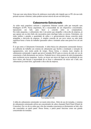 Veja que usar uma destas faixas de endereços reservados não impede que os PCs da sua rede
possam acessar a Internet, todos podem acessar através de um servidor proxy.


                          Cabeamento Estruturado
As redes mais populares utilizam a arquitetura Ethernet usando cabo par trançado sem
blindagem (UTP). Nessa arquitetura, há a necessidade de um dispositivo concentrador,
tipicamente     um     hub,    para    fazer   a    conexão     entre   os   computadores.
Em redes pequenas, o cabeamento não é um ponto que atrapalhe o dia-a-dia da empresa, já
que apenas um ou dois hubs são necessários para interligar todos os micros. Entretanto, em
redes médias e grandes a quantidade de cabos e o gerenciamento dessas conexões pode
atrapalhar o dia-a-dia da empresa. A simples conexão de um novo micro na rede pode
significar horas e horas de trabalho (passando cabos e tentando achar uma porta livre em um
hub).

É aí que entra o Cabeamento Estruturado. A idéia básica do cabeamento estruturado fornece
ao ambiente de trabalho um sistema de cabeamento que facilite a instalação e remoção de
equipamentos, sem muita perda de tempo. Dessa forma, o sistema mais simples de
cabeamento estruturado é aquele que provê tomadas RJ-45 para os micros da rede em vez de
conectarem o hub diretamente aos micros. Podendo haver vários pontos de rede já preparados
para receberem novas maquinas. Assim, ao trocar um micro de lugar ou na instalação de um
novo micro, não haverá a necessidade de se fazer o cabeamento do micro até o hub; este
cabeamento já estará feito, agilizando o dia-a-dia da empresa.




A idéia do cabeamento estruturado vai muito alem disso. Além do uso de tomadas, o sistema
de cabeamento estruturado utiliza um concentrador de cabos chamado Patch Panel (Painel de
Conexões). Em vez de os cabos que vêm das tomadas conectarem-se diretamente ao hub, eles
são conectados ao patch panel. Dessa forma, o patch panel funciona como um grande
concentrador de tomadas.
 