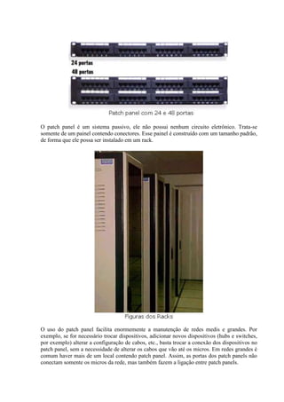 O patch panel é um sistema passivo, ele não possui nenhum circuito eletrônico. Trata-se
somente de um painel contendo conectores. Esse painel é construído com um tamanho padrão,
de forma que ele possa ser instalado em um rack.




O uso do patch panel facilita enormemente a manutenção de redes medis e grandes. Por
exemplo, se for necessário trocar dispositivos, adicionar novos dispositivos (hubs e switches,
por exemplo) alterar a configuração de cabos, etc., basta trocar a conexão dos dispositivos no
patch panel, sem a necessidade de alterar os cabos que vão até os micros. Em redes grandes é
comum haver mais de um local contendo patch panel. Assim, as portas dos patch panels não
conectam somente os micros da rede, mas também fazem a ligação entre patch panels.
 