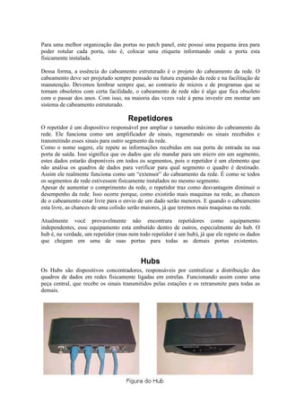 Para uma melhor organização das portas no patch panel, este possui uma pequena área para
poder rotular cada porta, isto é, colocar uma etiqueta informando onde a porta esta
fisicamente instalada.

Dessa forma, a essência do cabeamento estruturado é o projeto do cabeamento da rede. O
cabeamento deve ser projetado sempre pensado na futura expansão da rede e na facilitação de
manutenção. Devemos lembrar sempre que, ao contrario de micros e de programas que se
tornam obsoletos com certa facilidade, o cabeamento de rede não é algo que fica obsoleto
com o passar dos anos. Com isso, na maioria das vezes vale à pena investir em montar um
sistema de cabeamento estruturado.

                                     Repetidores
O repetidor é um dispositivo responsável por ampliar o tamanho máximo do cabeamento da
rede. Ele funciona como um amplificador de sinais, regenerando os sinais recebidos e
transmitindo esses sinais para outro segmento da rede.
Como o nome sugere, ele repete as informações recebidas em sua porta de entrada na sua
porta de saída. Isso significa que os dados que ele mandar para um micro em um segmento,
estes dados estarão disponíveis em todos os segmentos, pois o repetidor é um elemento que
não analisa os quadros de dados para verificar para qual segmento o quadro é destinado.
Assim ele realmente funciona como um “extensor” do cabeamento da rede. É como se todos
os segmentos de rede estivessem fisicamente instalados no mesmo segmento.
Apesar de aumentar o comprimento da rede, o repetidor traz como desvantagem diminuir o
desempenho da rede. Isso ocorre porque, como existirão mais maquinas na rede, as chances
de o cabeamento estar livre para o envio de um dado serão menores. E quando o cabeamento
esta livre, as chances de uma colisão serão maiores, já que teremos mais maquinas na rede.

Atualmente você provavelmente não encontrara repetidores como equipamento
independentes, esse equipamento esta embutido dentro de outros, especialmente do hub. O
hub é, na verdade, um repetidor (mas nem todo repetidor é um hub), já que ele repete os dados
que chegam em uma de suas portas para todas as demais portas existentes.


                                          Hubs
Os Hubs são dispositivos concentradores, responsáveis por centralizar a distribuição dos
quadros de dados em redes fisicamente ligadas em estrelas. Funcionando assim como uma
peça central, que recebe os sinais transmitidos pelas estações e os retransmite para todas as
demais.
 