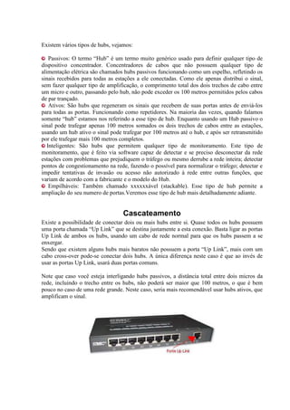 Existem vários tipos de hubs, vejamos:

    Passivos: O termo “Hub” é um termo muito genérico usado para definir qualquer tipo de
dispositivo concentrador. Concentradores de cabos que não possuem qualquer tipo de
alimentação elétrica são chamados hubs passivos funcionando como um espelho, refletindo os
sinais recebidos para todas as estações a ele conectadas. Como ele apenas distribui o sinal,
sem fazer qualquer tipo de amplificação, o comprimento total dos dois trechos de cabo entre
um micro e outro, passando pelo hub, não pode exceder os 100 metros permitidos pelos cabos
de par trançado.
    Ativos: São hubs que regeneram os sinais que recebem de suas portas antes de enviá-los
para todas as portas. Funcionando como repetidores. Na maioria das vezes, quando falamos
somente “hub” estamos nos referindo a esse tipo de hub. Enquanto usando um Hub passivo o
sinal pode trafegar apenas 100 metros somados os dois trechos de cabos entre as estações,
usando um hub ativo o sinal pode trafegar por 100 metros até o hub, e após ser retransmitido
por ele trafegar mais 100 metros completos.
   Inteligentes: São hubs que permitem qualquer tipo de monitoramento. Este tipo de
monitoramento, que é feito via software capaz de detectar e se preciso desconectar da rede
estações com problemas que prejudiquem o tráfego ou mesmo derrube a rede inteira; detectar
pontos de congestionamento na rede, fazendo o possível para normalizar o tráfego; detectar e
impedir tentativas de invasão ou acesso não autorizado à rede entre outras funções, que
variam de acordo com a fabricante e o modelo do Hub.
    Empilháveis: Também chamado xxxxxxável (stackable). Esse tipo de hub permite a
ampliação do seu numero de portas.Veremos esse tipo de hub mais detalhadamente adiante.


                                  Cascateamento
Existe a possibilidade de conectar dois ou mais hubs entre si. Quase todos os hubs possuem
uma porta chamada “Up Link” que se destina justamente a esta conexão. Basta ligar as portas
Up Link de ambos os hubs, usando um cabo de rede normal para que os hubs passem a se
enxergar.
Sendo que existem alguns hubs mais baratos não possuem a porta “Up Link”, mais com um
cabo cross-over pode-se conectar dois hubs. A única diferença neste caso é que ao invés de
usar as portas Up Link, usará duas portas comuns.

Note que caso você esteja interligando hubs passivos, a distância total entre dois micros da
rede, incluindo o trecho entre os hubs, não poderá ser maior que 100 metros, o que é bem
pouco no caso de uma rede grande. Neste caso, seria mais recomendável usar hubs ativos, que
amplificam o sinal.
 