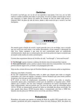 Switches
O switch é um hub que, em vez de ser um repetidor é uma ponte. Com isso, em vez dele
replicar os dados recebidos para todas as suas portas, ele envia os dados somente para o micro
que requisitou os dados através da análise da Camada de link de dados onde possui o
endereço MAC da placa de rede do micro, dando a idéia assim de que o switch é um hub
Inteligente.




De maneira geral a função do switch é muito parecida com a de um bridge, com a exceção
que um switch tem mais portas e um melhor desempenho, já que manterá o cabeamento da
rede livre. Outra vantagem é que mais de uma comunicação pode ser estabelecida
simultaneamente, desde que as comunicações não envolvam portas de origem ou destino que
já estejam sendo usadas em outras comunicações.

Existem duas arquiteturas básicas de Switches de rede: "cut-through" e "store-and-forward":

   Cut-through: apenas examina o endereço de destino antes de reencaminhar o pacote.
   Store-and-forward: aceita e analisa o pacote inteiro antes de o reencaminhar. Este método
permite detectar alguns erros, evitando a sua propagação pela rede.

Hoje em dia, existem diversos tipos de Switches híbridos que misturam ambas as arquiteturas.

Diferença entre Hubs e Switches
   Um hub simplesmente retransmite todos os dados que chegam para todas as estações
conectadas a ele, como um espelho. Causando o famoso broadcast que causa muito conflitos
de pacotes e faz com que a rede fica muito lenta.
   O switch ao invés de simplesmente encaminhar os pacotes para todas as estações,
encaminha apenas para o destinatário correto pois ele identifica as maquinas pelo o MAC
addrees que é estático. Isto traz uma vantagem considerável em termos desempenho para
redes congestionadas, além de permitir que, em casos de redes, onde são misturadas placas
10/10 e 10/100, as comunicações possam ser feitas na velocidade das placas envolvidas. Ou
seja, quando duas placas 10/100 trocarem dados, a comunicação será feita a 100M bits.
Quando uma das placas de 10M bits estiver envolvida, será feita a 10M bits.



                                     Roteadores
Roteadores são pontes que operam na camada de Rede do modelo OSI (camada três), essa
camada é produzida não pelos componentes físicos da rede (Endereço MAC das placas de
 