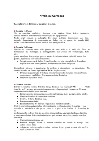 Níveis ou Camadas

São sete níveis definidos, descritos a seguir.

  Camada 1 - Físico:
São as conexões mecânicas, formadas pelos modens, linhas físicas, conectores,
cabos e interfaces de hardware de comunicação dos equipamentos.
Neste nível existem as definições dos sinais elétricos, transmissãos dos bits,
detecção da portadora de transmissão de dados, etc. A norma do modelo OSI
define características mecânicas, elétricas e de operação física.

  Camada 2 - Enlace:
Situa-se na conexão entre dois pontos de uma rede e é onde são feitas as
formatações das mensagens e endereçamentos dos pontos em comunicação. Este
nível
possui o conjunto de regras que governa a troca de dados através do meio físico entre dois
pontos. Algumas de suas características são:
    • Troca transparente de dados. O nível de enlace permite a transferência de qualquer
       seqüência de bits, sendo, portanto, transparente aos dados trafegados.

Comando de ativação e desativação de modens e sincronismo na transmissão. No
caso de redes locais, é onde o protocolo CSMA é implementado.
   • Detecção e recuperação de falhas e erros na transmissão. Havendo erros nos blocos
       transmitidos e recebidos, é feita a retransmissão dos dados.
   • Independe dos outros níveis.


  Camada 3 - Rede:
Este nível permite o controle de todo o tráfego dentro da rede externa (WAN –          Wide
Area Network), como o roteamento dos dados entre nós para atingir o endereço. Algumas
das tarefas desenvolvidas neste nível são:
    • Empacotamento (montagem dos pacotes ou blocos de dados que percorrerão a rede).
    • Correção de falhas de transmissão entre nós.
    • Controle de fluxo dentro da rede.
    • Roteamento dos dados.
    • Encaminhamento dos pacotes, selecionando o melhor caminho.
O nível anterior (enlace) controla a informação entre os nós adjacentes. O nível de rede
controla a transferência do pacote entre a origem e o destino. A determinação
do
melhor caminho pode ser feita em um ponto centralizado da rede (calculando por algoritmo
o menor caminho) ou de forma distribuída (no qual todos os nós podem calcular o melhor
caminho).
    • O encaminhamento pode ser:
    • Estático: sempre utiliza o mesmo caminho ou divide o tráfego com
        outras linhas fixas.
    • Adaptativo: onde se escolhe o melhor caminho. Requer grande troca de informações
        sobre o status das linhas.
 