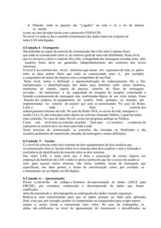 •   Difusão: onde os pacotes são “j ogados” na rede e só o nó de destino
       os recebe
(como no caso de redes locais com o protocolo CSMA/CD)
No nível 3 é onde se faz o caminho (roteamento) dos dados entre um conjunto de
redes LAN interligadas.

   Camada 4 - Transporte:
São definidas as regras de controle de comunicação fim a fim entre 2 pontos finais
que estão se comunicando entre si, no contexto geral de uma rede distribuída. Neste nível,
que é o primeiro a fazer o controle fim a fim, a integridade das mensagens trocadas entre dois
  usuários finais deve ser garantida, independentemente dos controles dos níveis
anteriores.
O nível 4, ao contrário dos níveis anteriores que atuam em segmentos de rede, se aplica
entre as duas pontas finais que estão se comunicando entre si, por exemplo,
o computador da matriz da empresa com o computador de sua filial.
 Neste nível, temos a definição e operacionalização do endereçamento fim a fim,
multiplexação e demultiplexação dos dados para distribuir entre vários terminais,
tratamento de retardo, espera de pacotes, controle do fluxo de mensagens
enviadas     do transmissor e da capacidade de recepção do receptor, controlando e
fazendo a retransmissão da mensagem não confirmadas depois de um certo tempo. Estas
 funções são próprias do equipamento do usuário final, portanto, as mesmas são
implementadas no sistema do usuário que está se comunicando. No caso de Redes
LAN, é               onde             é              feito           o            controle dos
endereçamentos internos da rede. No caso de Redes SNA, os níveis de rede, transporte e
sessão (3,4 e 5), são colocados todos dentro do software chamado Netbios, o qual faz todos
estes controles. No caso de redes Novell, existe um programa análogo ao Netbios.
Como este nível atua na conexão, na ponta final (que é o usuário), o endereço de
cada porta ou usuário deve ser único para toda a rede.
Neste processo de comunicação, as conexões são iniciadas ou finalizadas e são
trocados parâmetros de transmissão, tamanho da mensagem e outras definições.

   Camada 5 – Sessão:
É o nível da conexão entre dois sistemas de dois equipamentos de dois usuários que
se comunicarão entre si. Sessão refere-se a conexão entre dois usuários e nela é realizada a
conferência da identificação da conexão entre os dois sistemas.
Nas redes LAN, é neste nível que é feita a associação de nomes lógicos aos
endereços de hardware da LAN e onde se opera o protocolo que faz o acesso do usuário à
rede, para acessar outros sistemas. São feitas, também, trocas de mensagens que
especificam, nas duas pontas, a forma de sincronização como, por exemplo, se
a transmissão vai ser duplex ou full-duplex.

   Camada 6 – Apresentação:
Possui a conversão de códigos e formatos de representação de dados (ASCII para
EBCDIC, por exemplo), compressão e descompressão de dados que foram
codificados
antes da transmissão e descriptografia ou criptografia dos dados visando segurança.
Realiza-se uma transformação para que os dados possam ser lidos pela aplicação
final, visto que, por exemplo, podem vir comprimidos ou compactados para ocupar menos
espaço e, assim, tornar a transmissão mais veloz. No caso da criptografia, os
dados são codificados no nível de apresentação do transmissor e decodificados no
 