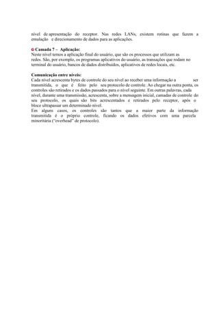 nível de apresentação do receptor. Nas redes LANs, existem rotinas que fazem a
emulação e direcionamento de dados para as aplicações.

  Camada 7 – Aplicação:
Neste nível temos a aplicação final do usuário, que são os processos que utilizam as
redes. São, por exemplo, os programas aplicativos do usuário, as transações que rodam no
terminal do usuário, bancos de dados distribuídos, aplicativos de redes locais, etc.

Comunicação entre níveis:
Cada nível acrescenta bytes de controle do seu nível ao receber uma informação a            ser
transmitida, o que é feito pelo seu protocolo de controle. Ao chegar na outra ponta, os
controles são retirados e os dados passados para o nível seguinte. Em outras palavras, cada
nível, durante uma transmissão, acrescenta, sobre a mensagem inicial, camadas de controle do
seu protocolo, os quais são bits acrescentados e retirados pelo receptor, após o
bloco ultrapassar um determinado nível.
Em alguns casos, os controles são tantos que a maior parte da informação
transmitida é o próprio controle, ficando os dados efetivos com uma parcela
minoritária (“overhead” de protocolo).
 