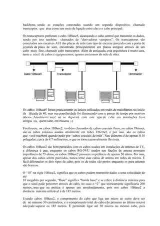backbone, sendo as estações conectadas usando um segundo dispositivo, chamado
transceptor, que atua como um meio de ligação entre elas e o cabo principal.

Os transceptores perfuram o cabo 10Base5, alcançando o cabo central que transmite os dados,
sendo por isso também chamados de “derivadores vampiros”. Os transceptores são
conectados aos encaixes AUI das placas de rede (um tipo de encaixe parecido com a porta de
joystick da placa de som, encontrado principalmente em placas antigas) através de um
cabo mais fino, chamado cabo transceptor. Além de antiquada, esta arquitetura é muito cara,
tanto a nível de cabos e equipamentos, quanto em termos de mão de obra.




Os cabos 10Base5 foram praticamente os únicos utilizados em redes de mainframes no inicio
da década de 80, mas sua popularidade foi diminuindo com o passar do tempo por motivos
óbvios. Atualmente você só se deparará com este tipo de cabo em instalações bem
antigas ou, quem sabe, em museus ;-)

Finalmente, os cabos 10Base2, também chamados de cabos coaxiais finos, ou cabos Thinnet,
são os cabos coaxiais usados atualmente em redes Ethernet, e por isso, são os cabos
que você receberá quando pedir por “cabos coaxiais de rede”. Seu diâmetro é de apenas 0.18
polegadas, cerca de 4.7 milímetros, o que os torna razoavelmente flexíveis.

Os cabos 10Base2 são bem parecidos com os cabos usados em instalações de antenas de TV,
a diferença é que, enquanto os cabos RG-59/U usados nas fiações de antena possuem
impedância de 75 ohms, os cabos 10Base2 possuem impedância de apenas 50 ohms. Por isso,
apesar dos cabos serem parecidos, nunca tente usar cabos de antena em redes de micros. É
fácil diferenciar os dois tipos de cabo, pois os de redes são pretos enquanto os para antenas
são brancos.

O “10” na sigla 10Base2, significa que os cabos podem transmitir dados a uma velocidade de
até
10 megabits por segundo, “Base” significa “banda base” e se refere à distância máxima para
que o sinal pode percorrer através do cabo, no caso o “2” que teoricamente significaria 200
metros, mas que na prática é apenas um arredondamento, pois nos cabos 10Base2 a
distância máxima utilizável é de 185 metros.

Usando cabos 10Base2, o comprimento do cabo que liga um micro ao outro deve ser
de no mínimo 50 centímetros, e o comprimento total do cabo (do primeiro ao último micro)
não pode superar os 185 metros. É permitido ligar até 30 micros no mesmo cabo, pois
 