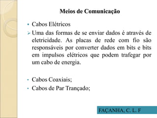 Meios de Comunicação
 Cabos Elétricos
 Uma das formas de se enviar dados é através de
eletricidade. As placas de rede com fio são
responsáveis por converter dados em bits e bits
em impulsos elétricos que podem trafegar por
um cabo de energia.
• Cabos Coaxiais;
• Cabos de Par Trançado;
FAÇANHA, C. L. F
 