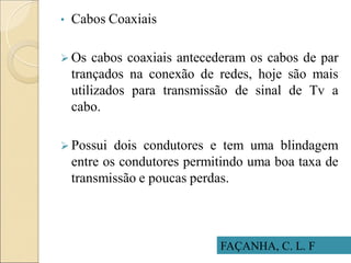 • Cabos Coaxiais
 Os cabos coaxiais antecederam os cabos de par
trançados na conexão de redes, hoje são mais
utilizados para transmissão de sinal de Tv a
cabo.
 Possui dois condutores e tem uma blindagem
entre os condutores permitindo uma boa taxa de
transmissão e poucas perdas.
FAÇANHA, C. L. F
 