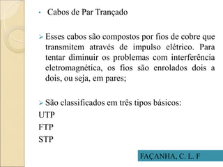 • Cabos de Par Trançado
 Esses cabos são compostos por fios de cobre que
transmitem através de impulso elétrico. Para
tentar diminuir os problemas com interferência
eletromagnética, os fios são enrolados dois a
dois, ou seja, em pares;
 São classificados em três tipos básicos:
UTP
FTP
STP
FAÇANHA, C. L. F
 