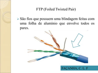 FTP (Foiled Twisted Pair)
 São fios que possuem uma blindagem feitas com
uma folha de alumínio que envolve todos os
pares.
FAÇANHA, C. L. F
 