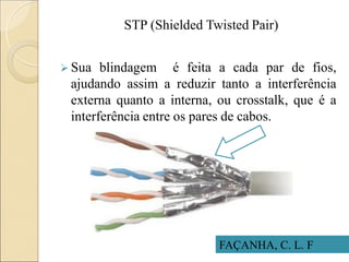 STP (Shielded Twisted Pair)
 Sua blindagem é feita a cada par de fios,
ajudando assim a reduzir tanto a interferência
externa quanto a interna, ou crosstalk, que é a
interferência entre os pares de cabos.
FAÇANHA, C. L. F
 