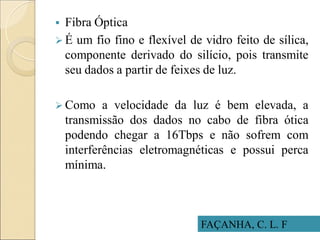  Fibra Óptica
 É um fio fino e flexível de vidro feito de sílica,
componente derivado do silício, pois transmite
seu dados a partir de feixes de luz.
 Como a velocidade da luz é bem elevada, a
transmissão dos dados no cabo de fibra ótica
podendo chegar a 16Tbps e não sofrem com
interferências eletromagnéticas e possui perca
mínima.
FAÇANHA, C. L. F
 