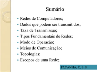 Sumário
 Redes de Computadores;
 Dados que podem ser transmitidos;
 Taxa de Transmissão;
 Tipos Fundamentais de Redes;
 Modo de Operação;
 Meios de Comunicação;
 Topologias;
 Escopos de uma Rede;
FAÇANHA, C. L. F
 